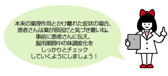 本来の薬理作用とかけ離れた症状の場合、患者さんは薬が原因だと気づき難いね。事前に患者さんに伝え、服用期間中の体調変化をしっかりとチェックしていくようにしましょう！
